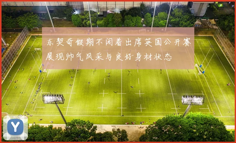 东契奇假期不闲着出席英国公开赛展现帅气风采与良好身材状态