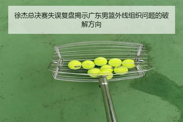 徐杰总决赛失误复盘揭示广东男篮外线组织问题的破解方向（leyucom）