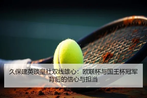 久保建英谈皇社双线雄心：欧联杯与国王杯冠军背后的信心与担当 - leyucom