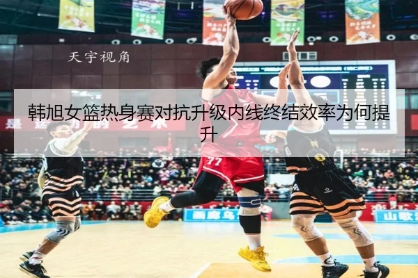 韩旭女篮热身赛对抗升级内线终结效率为何提升 - leyucom